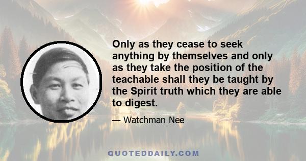 Only as they cease to seek anything by themselves and only as they take the position of the teachable shall they be taught by the Spirit truth which they are able to digest.