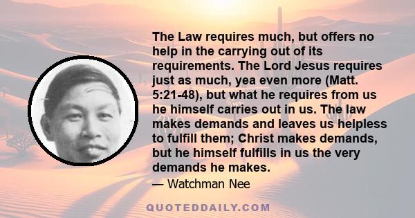 The Law requires much, but offers no help in the carrying out of its requirements. The Lord Jesus requires just as much, yea even more (Matt. 5:21-48), but what he requires from us he himself carries out in us. The law