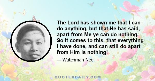 The Lord has shown me that I can do anything, but that He has said, apart from Me ye can do nothing. So it comes to this, that everything I have done, and can still do apart from Him is nothing!