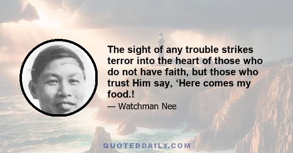 The sight of any trouble strikes terror into the heart of those who do not have faith, but those who trust Him say, ‘Here comes my food.!