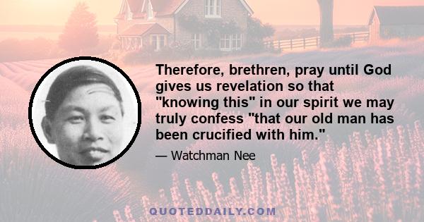 Therefore, brethren, pray until God gives us revelation so that knowing this in our spirit we may truly confess that our old man has been crucified with him.