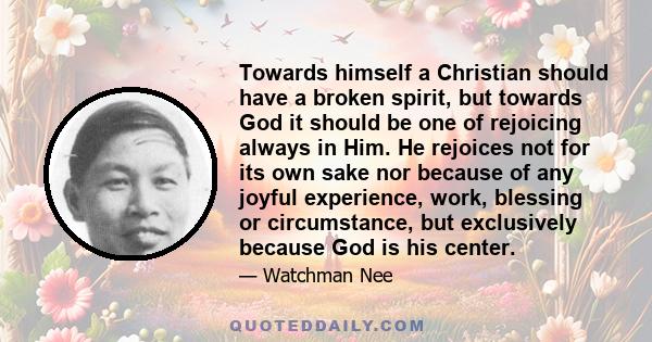 Towards himself a Christian should have a broken spirit, but towards God it should be one of rejoicing always in Him. He rejoices not for its own sake nor because of any joyful experience, work, blessing or