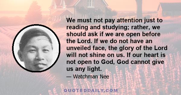 We must not pay attention just to reading and studying; rather, we should ask if we are open before the Lord. If we do not have an unveiled face, the glory of the Lord will not shine on us. If our heart is not open to