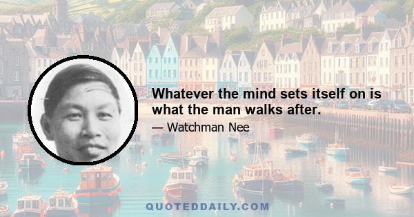 Whatever the mind sets itself on is what the man walks after.