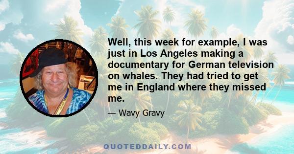 Well, this week for example, I was just in Los Angeles making a documentary for German television on whales. They had tried to get me in England where they missed me.