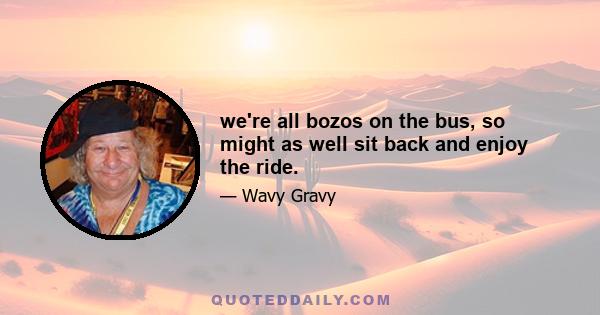 we're all bozos on the bus, so might as well sit back and enjoy the ride.