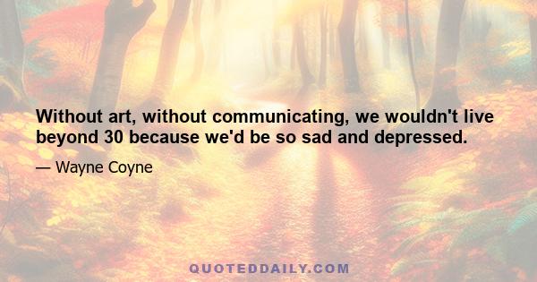 Without art, without communicating, we wouldn't live beyond 30 because we'd be so sad and depressed.