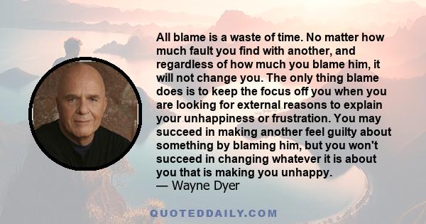 All blame is a waste of time. No matter how much fault you find with another, and regardless of how much you blame him, it will not change you. The only thing blame does is to keep the focus off you when you are looking 