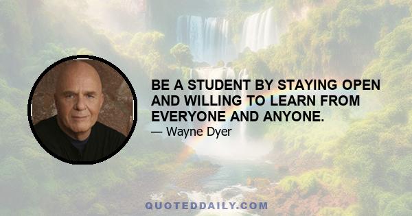 BE A STUDENT BY STAYING OPEN AND WILLING TO LEARN FROM EVERYONE AND ANYONE.