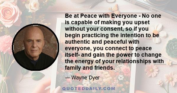 Be at Peace with Everyone - No one is capable of making you upset without your consent, so if you begin practicing the intention to be authentic and peaceful with everyone, you connect to peace itself- and gain the