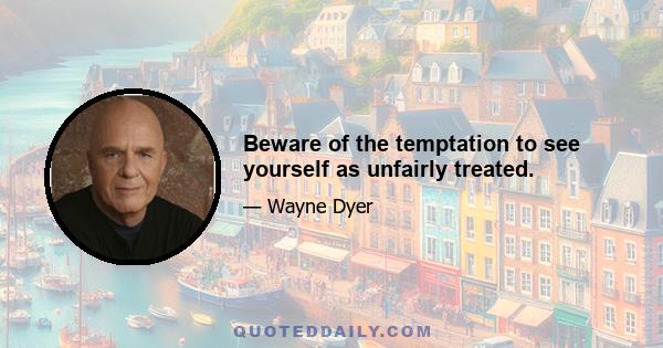 Beware of the temptation to see yourself as unfairly treated.