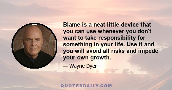 Blame is a neat little device that you can use whenever you don't want to take responsibility for something in your life. Use it and you will avoid all risks and impede your own growth.