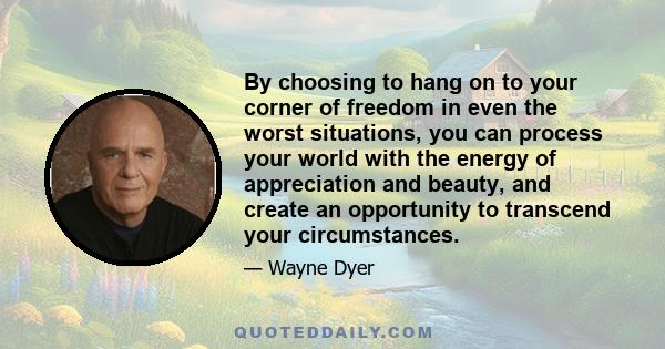 By choosing to hang on to your corner of freedom in even the worst situations, you can process your world with the energy of appreciation and beauty, and create an opportunity to transcend your circumstances.