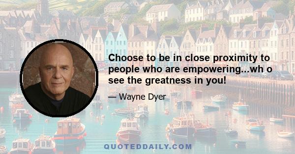 Choose to be in close proximity to people who are empowering...wh o see the greatness in you!