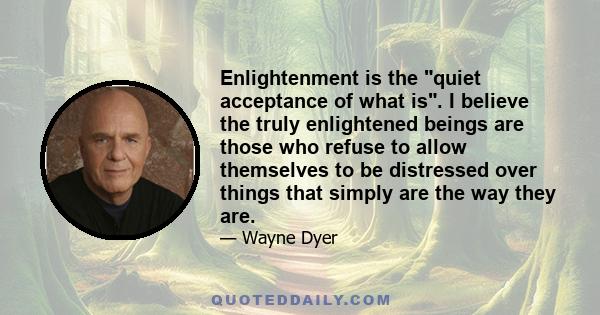 Enlightenment is the quiet acceptance of what is. I believe the truly enlightened beings are those who refuse to allow themselves to be distressed over things that simply are the way they are.