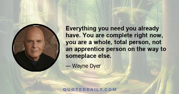 Everything you need you already have. You are complete right now, you are a whole, total person, not an apprentice person on the way to someplace else.