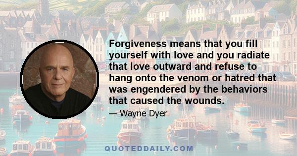 Forgiveness means that you fill yourself with love and you radiate that love outward and refuse to hang onto the venom or hatred that was engendered by the behaviors that caused the wounds.