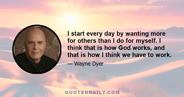 I start every day by wanting more for others than I do for myself. I think that is how God works, and that is how I think we have to work.
