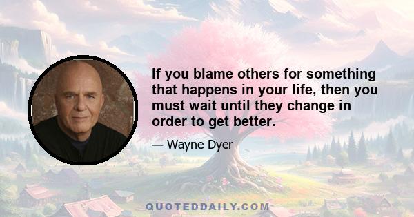 If you blame others for something that happens in your life, then you must wait until they change in order to get better.