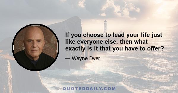 If you choose to lead your life just like everyone else, then what exactly is it that you have to offer?