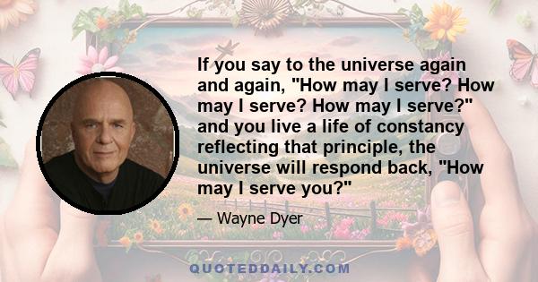 If you say to the universe again and again, How may I serve? How may I serve? How may I serve? and you live a life of constancy reflecting that principle, the universe will respond back, How may I serve you?