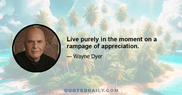 Live purely in the moment on a rampage of appreciation.