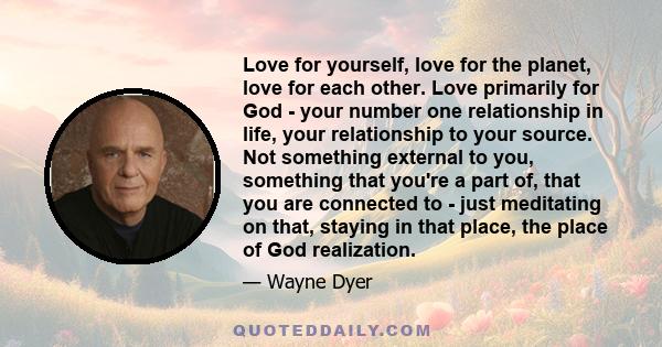 Love for yourself, love for the planet, love for each other. Love primarily for God - your number one relationship in life, your relationship to your source. Not something external to you, something that you're a part