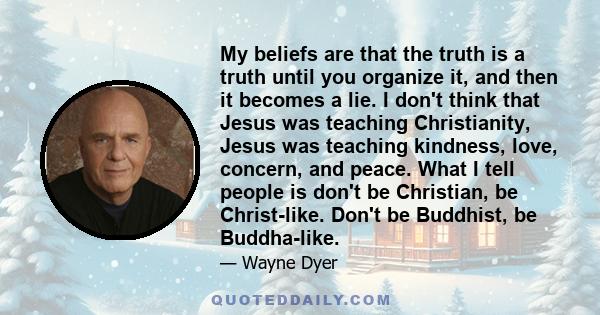 My beliefs are that the truth is a truth until you organize it, and then it becomes a lie. I don't think that Jesus was teaching Christianity, Jesus was teaching kindness, love, concern, and peace. What I tell people is 