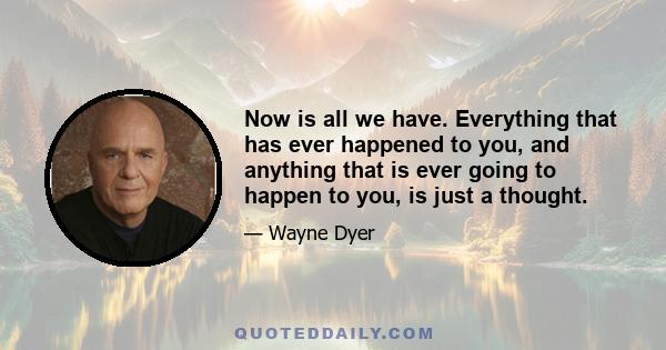 Now is all we have. Everything that has ever happened to you, and anything that is ever going to happen to you, is just a thought.