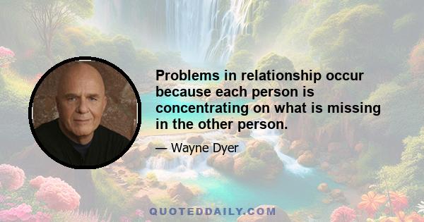 Problems in relationship occur because each person is concentrating on what is missing in the other person.