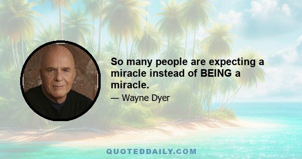 So many people are expecting a miracle instead of BEING a miracle.