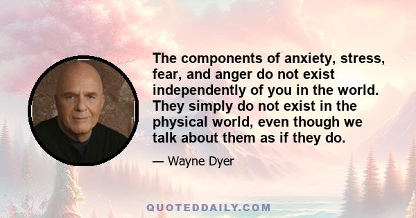 The components of anxiety, stress, fear, and anger do not exist independently of you in the world. They simply do not exist in the physical world, even though we talk about them as if they do.