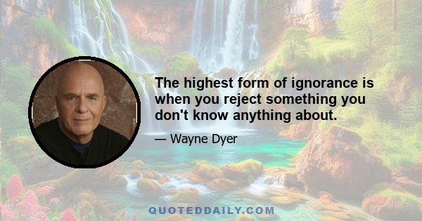 The highest form of ignorance is when you reject something you don't know anything about.