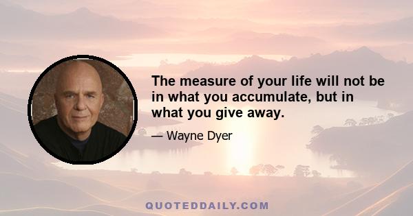 The measure of your life will not be in what you accumulate, but in what you give away.