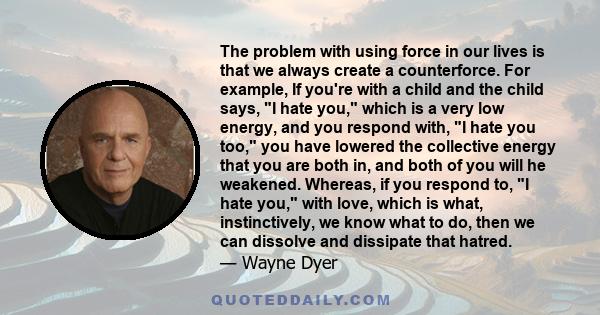 The problem with using force in our lives is that we always create a counterforce. For example, If you're with a child and the child says, I hate you, which is a very low energy, and you respond with, I hate you too,