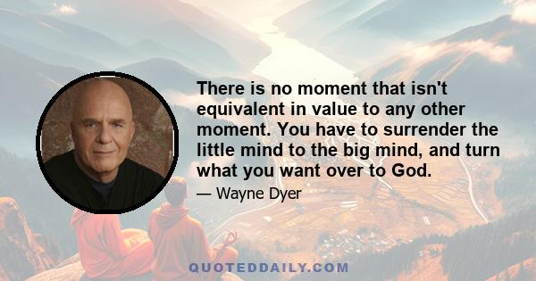 There is no moment that isn't equivalent in value to any other moment. You have to surrender the little mind to the big mind, and turn what you want over to God.
