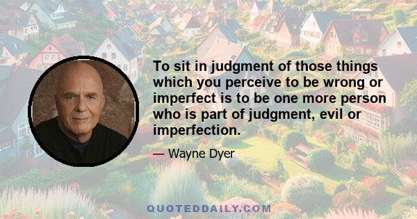 To sit in judgment of those things which you perceive to be wrong or imperfect is to be one more person who is part of judgment, evil or imperfection.