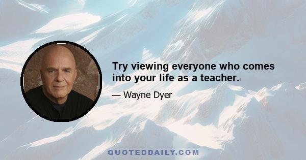 Try viewing everyone who comes into your life as a teacher.