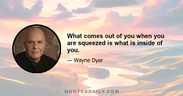 What comes out of you when you are squeezed is what is inside of you.