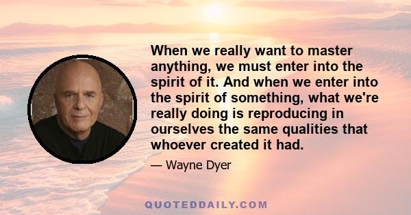 When we really want to master anything, we must enter into the spirit of it. And when we enter into the spirit of something, what we're really doing is reproducing in ourselves the same qualities that whoever created it 