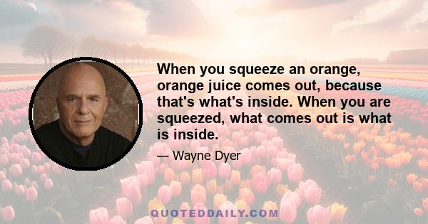 When you squeeze an orange, orange juice comes out, because that's what's inside. When you are squeezed, what comes out is what is inside.