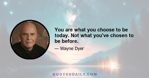 You are what you choose to be today. Not what you've chosen to be before.