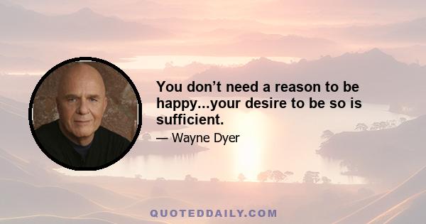 You don’t need a reason to be happy...your desire to be so is sufficient.