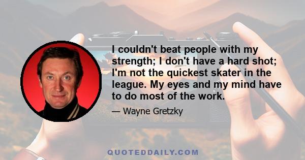 I couldn't beat people with my strength; I don't have a hard shot; I'm not the quickest skater in the league. My eyes and my mind have to do most of the work.