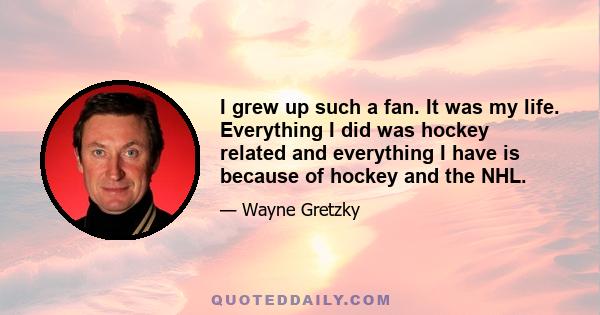 I grew up such a fan. It was my life. Everything I did was hockey related and everything I have is because of hockey and the NHL.
