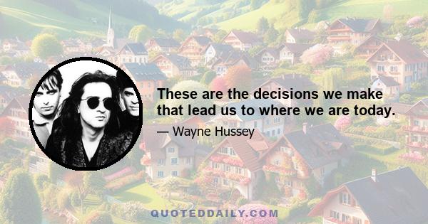 These are the decisions we make that lead us to where we are today.