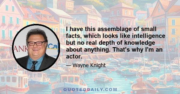 I have this assemblage of small facts, which looks like intelligence but no real depth of knowledge about anything. That's why I'm an actor.