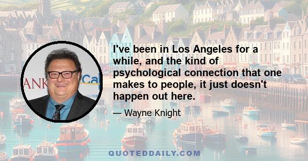 I've been in Los Angeles for a while, and the kind of psychological connection that one makes to people, it just doesn't happen out here.