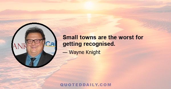 Small towns are the worst for getting recognised.