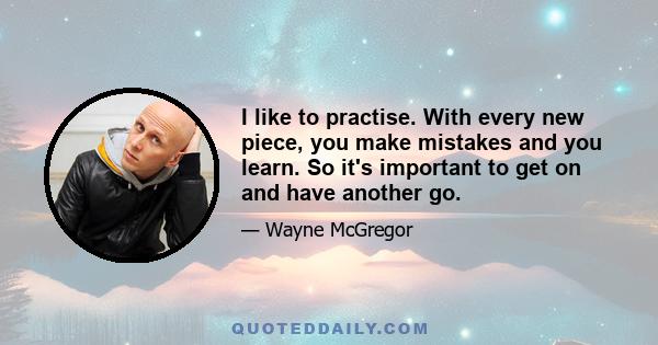 I like to practise. With every new piece, you make mistakes and you learn. So it's important to get on and have another go.